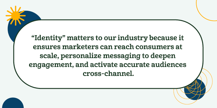 La "identidad" es importante para nuestro sector porque garantiza que los profesionales del marketing puedan llegar a los consumidores a gran escala, personalizar los mensajes para aumentar el compromiso y activar audiencias precisas en todos los canales.
