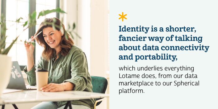 Identity is a shorter, fancier way of talking about data connectivity and portability, which underlies everything Lotame does, from our data marketplace to our Spherical platform.